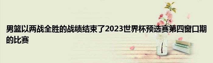 男籃以兩戰(zhàn)全勝的戰(zhàn)績(jī)結(jié)束了2023世界杯預(yù)選賽第四窗口期的比賽