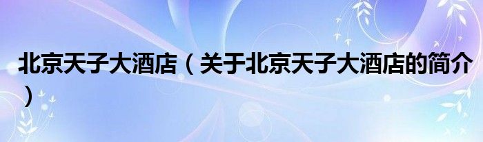 北京天子大酒店（關(guān)于北京天子大酒店的簡(jiǎn)介）