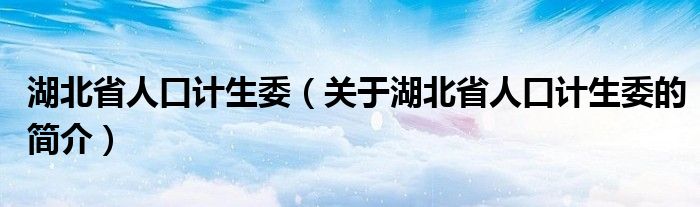 湖北省人口計(jì)生委（關(guān)于湖北省人口計(jì)生委的簡(jiǎn)介）