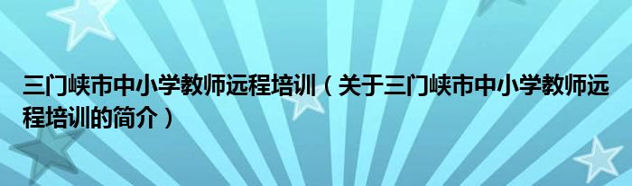 三門峽市中小學教師遠程培訓（關于三門峽市中小學教師遠程培訓的簡介）