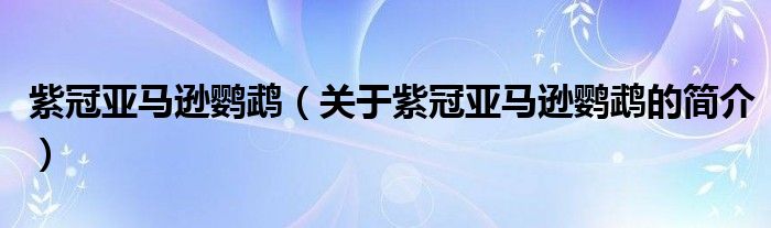 紫冠亞馬遜鸚鵡（關(guān)于紫冠亞馬遜鸚鵡的簡(jiǎn)介）