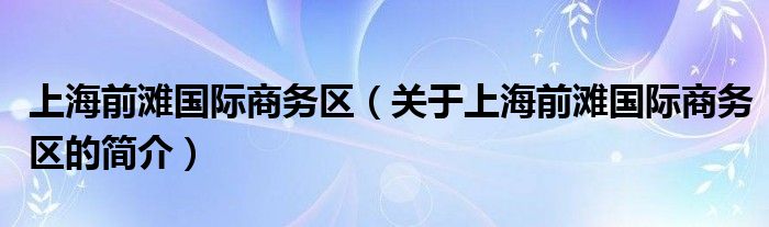 上海前灘國(guó)際商務(wù)區(qū)（關(guān)于上海前灘國(guó)際商務(wù)區(qū)的簡(jiǎn)介）