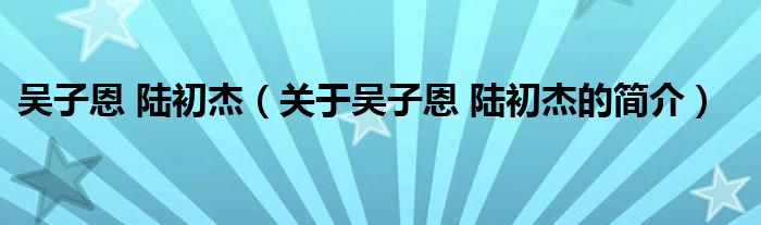 吳子恩 陸初杰（關于吳子恩 陸初杰的簡介）