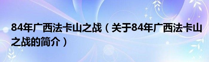 84年廣西法卡山之戰(zhàn)（關于84年廣西法卡山之戰(zhàn)的簡介）