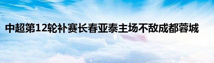 中超第12輪補(bǔ)賽長(zhǎng)春亞泰主場(chǎng)不敵成都蓉城