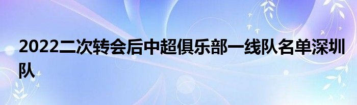 2022二次轉(zhuǎn)會后中超俱樂部一線隊名單深圳隊