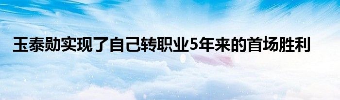 玉泰勛實(shí)現(xiàn)了自己轉(zhuǎn)職業(yè)5年來的首場勝利