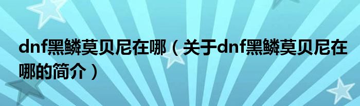 dnf黑鱗莫貝尼在哪（關(guān)于dnf黑鱗莫貝尼在哪的簡(jiǎn)介）