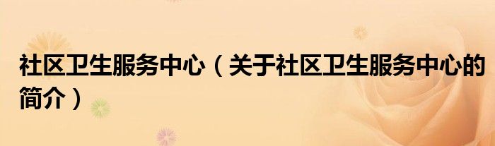 社區(qū)衛(wèi)生服務(wù)中心（關(guān)于社區(qū)衛(wèi)生服務(wù)中心的簡介）