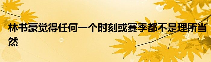 林書豪覺得任何一個時(shí)刻或賽季都不是理所當(dāng)然