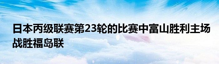 日本丙級(jí)聯(lián)賽第23輪的比賽中富山勝利主場(chǎng)戰(zhàn)勝福島聯(lián)