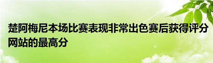 楚阿梅尼本場比賽表現(xiàn)非常出色賽后獲得評分網(wǎng)站的最高分