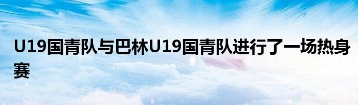 U19國(guó)青隊(duì)與巴林U19國(guó)青隊(duì)進(jìn)行了一場(chǎng)熱身賽