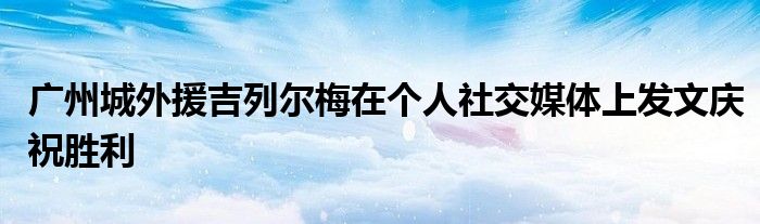 廣州城外援吉列爾梅在個(gè)人社交媒體上發(fā)文慶祝勝利