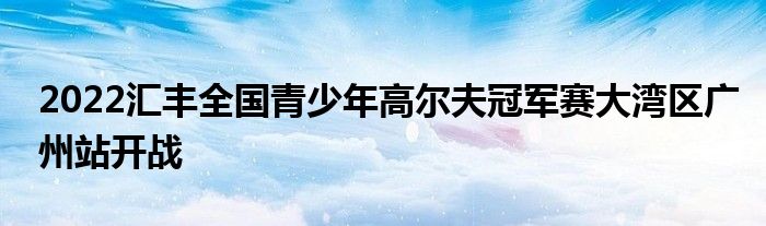 2022匯豐全國(guó)青少年高爾夫冠軍賽大灣區(qū)廣州站開戰(zhàn)