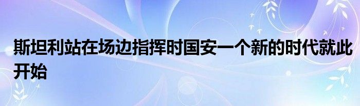 斯坦利站在場邊指揮時國安一個新的時代就此開始