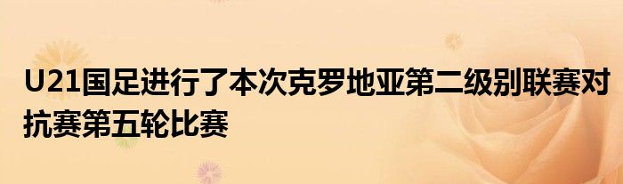 U21國(guó)足進(jìn)行了本次克羅地亞第二級(jí)別聯(lián)賽對(duì)抗賽第五輪比賽