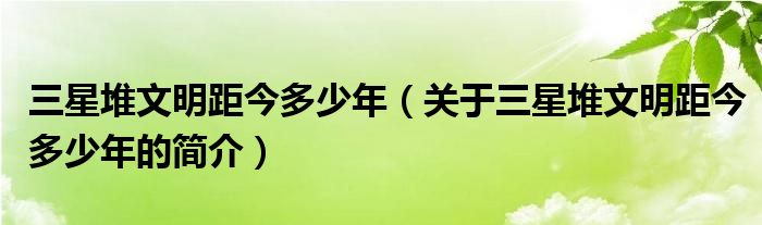 三星堆文明距今多少年（關(guān)于三星堆文明距今多少年的簡(jiǎn)介）