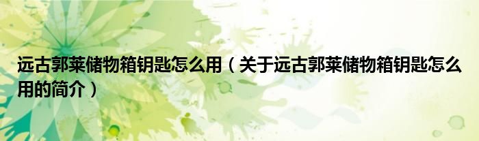 遠(yuǎn)古郭萊儲物箱鑰匙怎么用（關(guān)于遠(yuǎn)古郭萊儲物箱鑰匙怎么用的簡介）