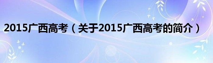 2015廣西高考（關于2015廣西高考的簡介）