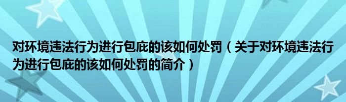 對環(huán)境違法行為進(jìn)行包庇的該如何處罰（關(guān)于對環(huán)境違法行為進(jìn)行包庇的該如何處罰的簡介）