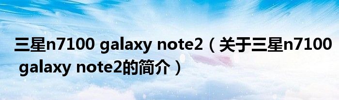 三星n7100 galaxy note2（關于三星n7100 galaxy note2的簡介）