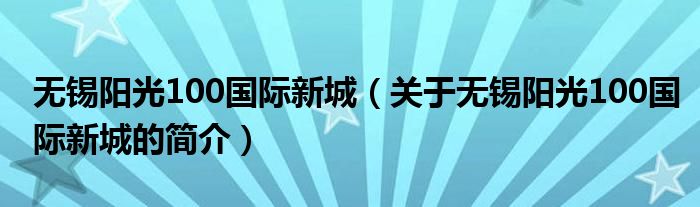 無(wú)錫陽(yáng)光100國(guó)際新城（關(guān)于無(wú)錫陽(yáng)光100國(guó)際新城的簡(jiǎn)介）