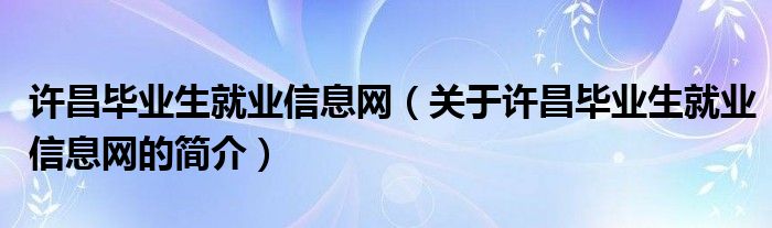 許昌畢業(yè)生就業(yè)信息網(wǎng)（關于許昌畢業(yè)生就業(yè)信息網(wǎng)的簡介）