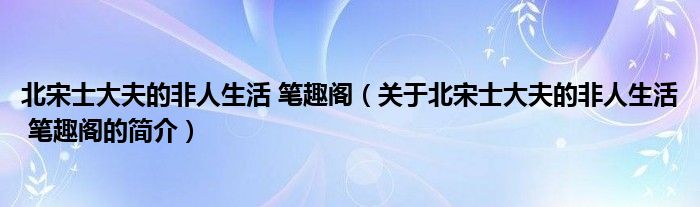 北宋士大夫的非人生活 筆趣閣（關于北宋士大夫的非人生活 筆趣閣的簡介）