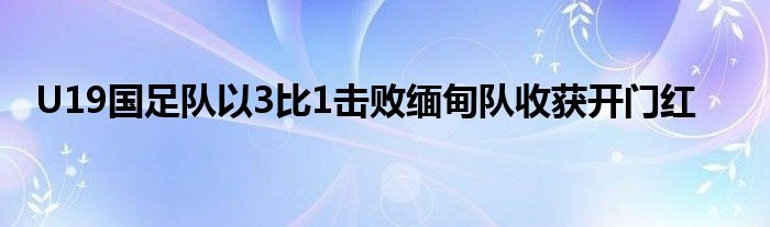 U19國(guó)足隊(duì)以3比1擊敗緬甸隊(duì)收獲開(kāi)門(mén)紅