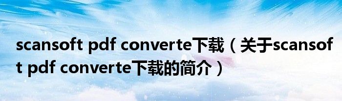 scansoft pdf converte下載（關(guān)于scansoft pdf converte下載的簡介）