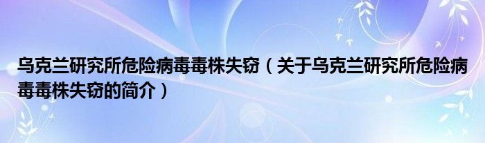 烏克蘭研究所危險(xiǎn)病毒毒株失竊（關(guān)于烏克蘭研究所危險(xiǎn)病毒毒株失竊的簡(jiǎn)介）