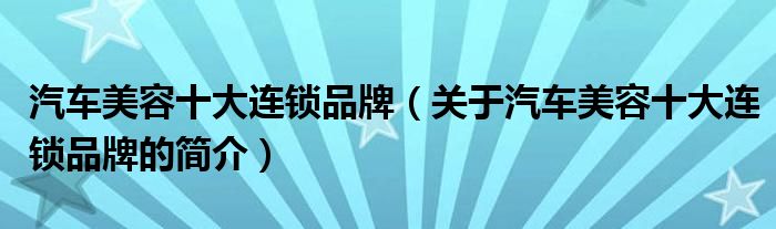 汽車美容十大連鎖品牌（關(guān)于汽車美容十大連鎖品牌的簡(jiǎn)介）