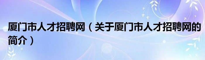 廈門市人才招聘網(wǎng)（關(guān)于廈門市人才招聘網(wǎng)的簡介）