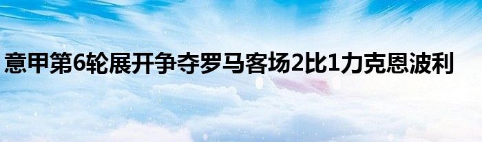 意甲第6輪展開(kāi)爭(zhēng)奪羅馬客場(chǎng)2比1力克恩波利