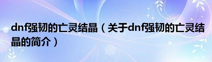 dnf強(qiáng)韌的亡靈結(jié)晶（關(guān)于dnf強(qiáng)韌的亡靈結(jié)晶的簡介）