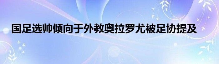 國足選帥傾向于外教奧拉羅尤被足協(xié)提及