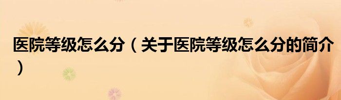 醫(yī)院等級(jí)怎么分（關(guān)于醫(yī)院等級(jí)怎么分的簡介）