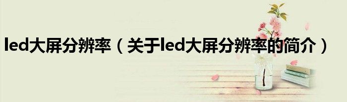 led大屏分辨率（關于led大屏分辨率的簡介）