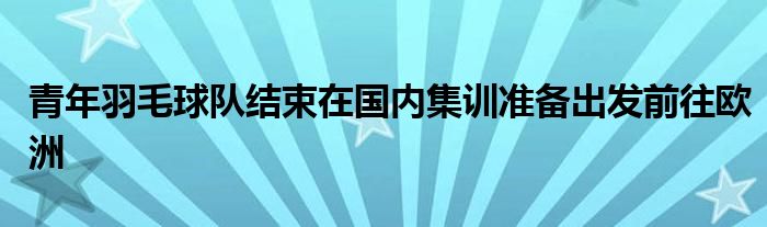 青年羽毛球隊結(jié)束在國內(nèi)集訓(xùn)準備出發(fā)前往歐洲