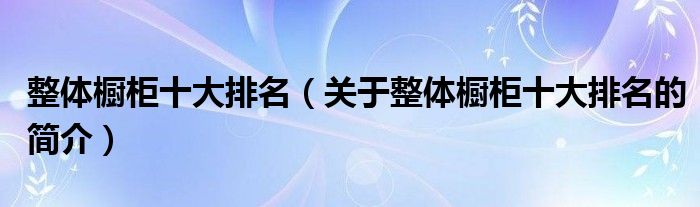 整體櫥柜十大排名（關(guān)于整體櫥柜十大排名的簡(jiǎn)介）