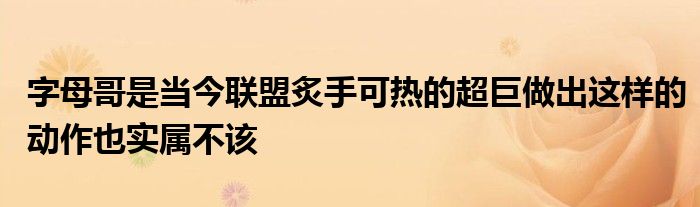 字母哥是當今聯(lián)盟炙手可熱的超巨做出這樣的動作也實屬不該