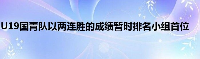 U19國青隊(duì)以兩連勝的成績(jī)暫時(shí)排名小組首位