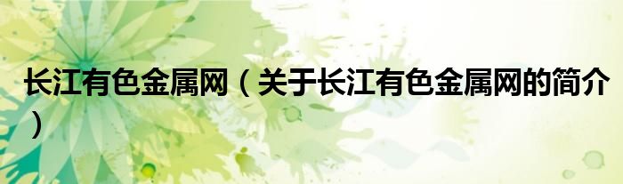 長(zhǎng)江有色金屬網(wǎng)（關(guān)于長(zhǎng)江有色金屬網(wǎng)的簡(jiǎn)介）