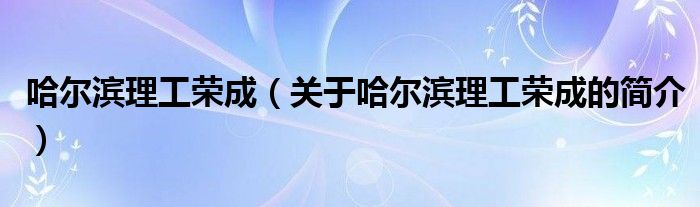 哈爾濱理工榮成（關(guān)于哈爾濱理工榮成的簡(jiǎn)介）