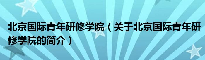 北京國(guó)際青年研修學(xué)院（關(guān)于北京國(guó)際青年研修學(xué)院的簡(jiǎn)介）