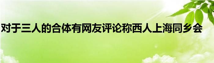 對(duì)于三人的合體有網(wǎng)友評(píng)論稱西人上海同鄉(xiāng)會(huì)