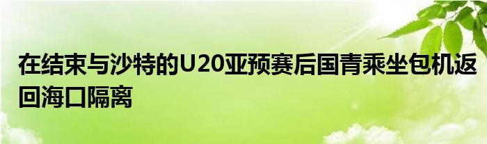 在結(jié)束與沙特的U20亞預(yù)賽后國(guó)青乘坐包機(jī)返回?？诟綦x