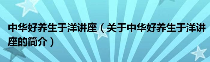 中華好養(yǎng)生于洋講座（關于中華好養(yǎng)生于洋講座的簡介）