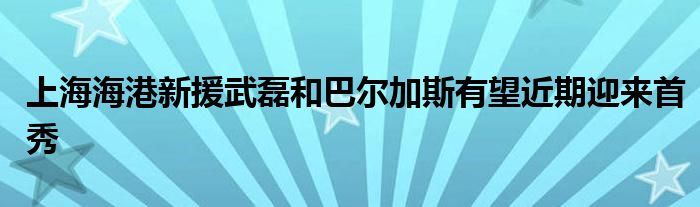 上海海港新援武磊和巴爾加斯有望近期迎來首秀